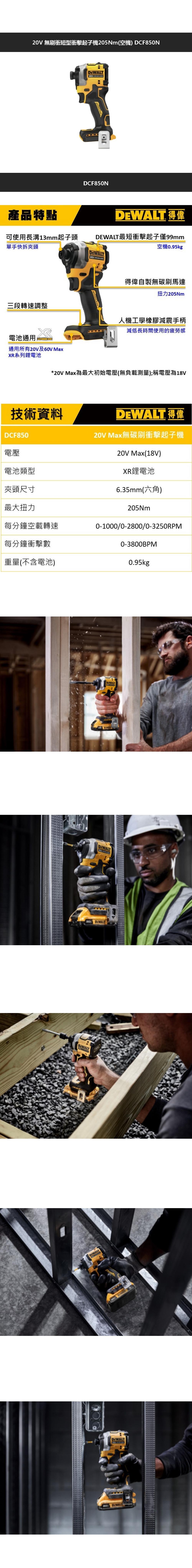 V 無刷衝短型衝擊起子機205Nm(空機) DCF850NDCF850N產品特點 得偉可使用長溝13mm起子頭最短衝擊起子僅99mm空機095kg單手快拆夾頭得偉自製無碳刷馬達扭力205m三段轉速調整人機工學橡膠減震手柄電池通用LITHIUM 減低長時間使用的疲勞感通用所有20V及60V MaxXR系列鋰電池*20V Max為最大初始電壓(無負載測量);稱電壓為18V技術資料DEWALT. 得偉20V Max無碳刷衝擊起子機DCF850電壓電池類型20V Max(18V)XR鋰電池夾頭尺寸6.35mm(六角)最大扭力205Nm每分鐘空載轉速0-1000/0-2800/0-3250RPM每分鐘衝擊數0-3800BPM重量(不含電池)0.95kgDEWALT20 DEWALTDIWALTDEWALT DEWALT