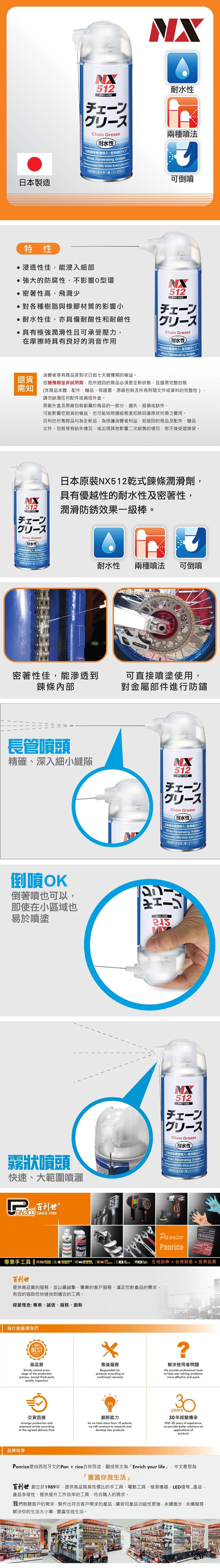 512USEChain Grease耐水性入低飛散タイプWhite Penetrating GreaseCompounded With White Solid ubricant耐水性兩種噴法を良く振ってください可倒噴日本製造特性浸透性佳能浸入細部的防腐性不影響O型環密著性高飛濺少對各種樹脂與橡膠材質的影響小耐水性佳亦具備耐酸性和耐鹼性 具有極強性且可承受壓力在摩擦時具有良好的消音作用NX512PROUSEChain Grease耐水性潤滑劑入低飛散White Penetrating Grease消費者享有商品貨到次日起七天猶豫期的權益退貨需知但猶豫期並非試用期,您所退回的商品必須是全新狀態、且還原完整包裝含商品本體、配件、贈品、保證書、原廠包裝及所有附隨文件或資料的完整性)請勿缺漏任何配件或外盒。原廠外盒及原廠包裝都屬於商品的部分,遺失、毀損或缺件,可能影響您退貨的權益,也可能依照損毀程度扣除回復原狀所需之費用。百利世所售商品均為全新品,為保護消費者利益,若退回的商品及配件、贈品、文件、包裝等有缺失,或出現其他影響二次銷售的情況,恕不接受退換貨。512LPRO-USEChain Grease耐水性)白色固体潤滑剤入低飛散タイプWhite Penetrating GreaseCompounded With White Solid 日本原裝NX512乾式鍊條潤滑劑,具有優越性的耐水性及密著性,潤滑防銹效果級棒。使用に缶を良く振ってください耐水性兩種噴法可倒噴密著性佳,能滲透到鍊條內部可直接噴塗使用,對金屬部件進行防鏽長管噴頭精確、深入細小縫隙512PRO-USE一Chain Grease耐水性白色固体潤滑劑入低飛夕White Penetrating Grease(Compounded With White Solid Lubricant使用前に缶を良く振ってください倒噴OK倒著噴也可以,即使在小區域也易於噴塗512PRO-USE霧狀噴頭快速、大範圍噴灑一Chain Grease耐水性白色固体潤滑剤入低飛散タイプWhite Penetrating GreaseCompounded With White Solid Lubricant使用前に缶を良く振ってください百利世。PanricoPanrico專手工具 業DIAGER安卡系列 韓 在地品牌台灣製造世界品質百利世提供高品質的服務,並以最誠摯、專業的客戶服務,滿足您對產品的需求,有效的協助您快速找到適合的工具。經營理念:專業、誠信、服務、創新為什麼選擇我們100BESTQUALITY高品質Strictly control everystage ofthe productionprocess Accept third-partyquality inspection售後服務Responsible forproducts according toconfirmed warranty解決使用者問題We provide professional toolsto help user solving problemsmore effective and quick.交貨迅速Arrange production andshipment strictly accordingto the agreed delivery time創新能力As we hold more than 10 patents,we still continue to research anddevelop new productsyears30年經驗傳承With 30 years of experience,we provide better solutions onapplications ofproducts品牌故事Panrico是由西班牙文的Pan+rico合併而成,翻成英文為「Enrich your life」 中文意思為豐富你我生活」百利世 創立於1989年,提供高品質高性價比的手工具、電動工具、檢測儀器、LED燈等產品,產品多樣性,提供提升工作效率的工具,符合職人的需求。我們聆聽客戶的需求,製作出符合客戶需求的產品,讓我司產品功能性更強,永續進步,永續服務,解決你的生活大小事,豐富你我生活。