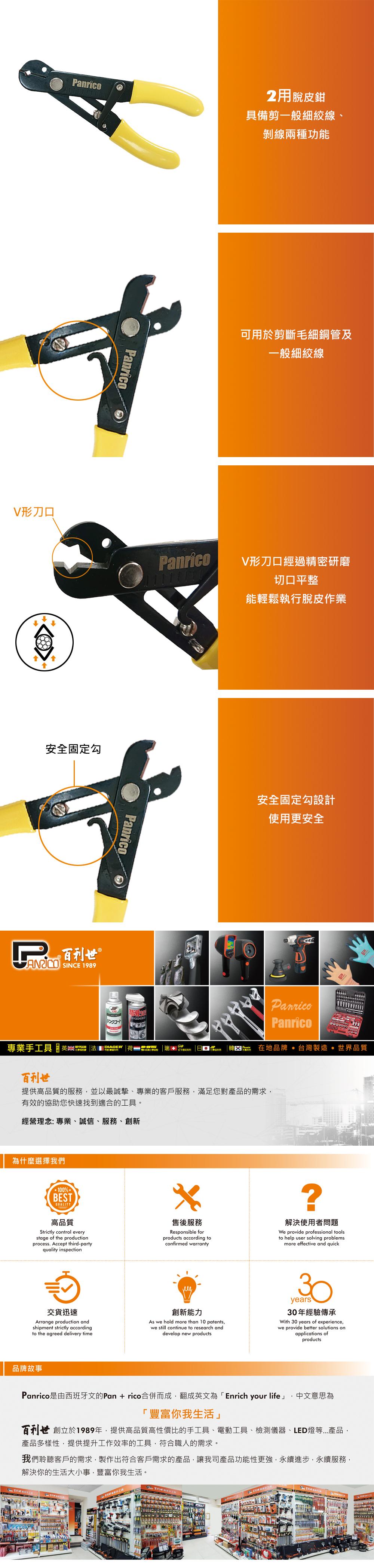 Panrico2用脫皮鉗具備剪一般細絞線、剝線兩種功能V形刀口↓Panrico安全固定勾可用於剪斷毛細銅管及一般細絞線PanricoV形刀口經過精密研磨切口平整能輕鬆執行脫皮作業百利世SINCE 1989Panrico安全固定勾設計使用更安全PanricoPanrico專業手工具 DIAGER瑞 韓 在地品牌 台灣製造 世界品質百利世提供高品質的服務並以最誠摯、專業的客戶服務滿足您對產品的需求有效的協助您快速找到適合的工具。經營理念:專業、誠信、服務、創新為什麼選擇我們100%BESTQUALITY高品質Strictly control everystage of the productionprocess. Accept third-partyquality inspection售後服務Responsible forproducts according toconfirmed warranty解決使用者問題We provide professional toolsto help user solving problemsmore effective and quick交貨迅速Arrange production andshipment strictly accordingto the agreed delivery time創新能力As we hold more than 10 patentswe still continue to research anddevelop new products30years30年經驗傳承With 30 years of experience,we provide better solutions onapplications ofproducts品牌故事Panrico是由西班牙文的Pan+rico合併而成,翻成英文為「Enrich your life」,中文意思為「豐富你我生活」百利世 創立於1989年,提供高品質高性價比的手工具、電動工具、檢測儀器、LED燈等產品,產品多樣性,提供提升工作效率的工具,符合職人的需求。我們聆聽客戶的需求,製作出符合客戶需求的產品,讓我司產品功能性更強,永續進步,永續服務,解決你的生活大小事,豐富你我生活。