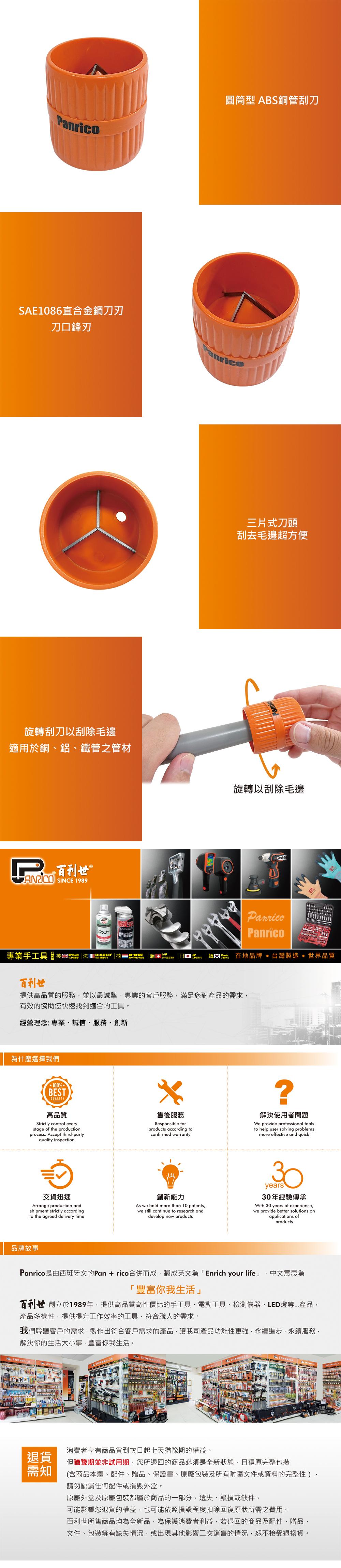 圓筒型 ABS銅管刮刀SAE1086直合金鋼刀刃刀口鋒刃anrico旋轉刮刀刮除毛邊適用於銅、鋁、鐵管之管材百利世 SINCE 1989三片式刀頭刮去毛邊超方便旋轉以刮除毛邊PPanrico專業手工具 DIAGER瑞 韓 在地品牌 台灣製造 世界品質百利世提供高品質的服務並以最誠摯、專業的客戶服務滿足您對產品的需求有效的協助您快速找到適合的工具。經營理念:專業、誠信、服務、創新為什麼選擇我們100%BESTQUALITY高品質Strictly control everystage of the productionprocess. Accept third-partyquality inspection售後服務Responsible forproducts according toconfirmed warranty解決使用者問題We provide professional toolsto help user solving problemsmore effective and quick交貨迅速Arrange production andshipment strictly accordingto the agreed delivery time創新能力As we hold more than 10 patentswe still continue to research anddevelop new products30years30年經驗傳承With 30 years of experiencewe provide better solutions onapplications ofproducts品牌故事Panrico是由西班牙文的Pan+rico合併而成,翻成英文為「Enrich your life」,中文意思為「豐富你我生活」百利世 創立於1989年,提供高品質高性價比的手工具、電動工具、檢測儀器、LED燈等產品,產品多樣性,提供提升工作效率的工具,符合職人的需求。我們聆聽客戶的需求,製作出符合客戶需求的產品,讓我司產品功能性更強,永續進步,永續服務,解決你的生活大小事,豐富你我生活。消費者享有商品貨到次日起七天猶豫期的權益。退貨但猶豫期並非試用期,您所退回的商品必須是全新狀態、且還原完整包裝需知(含商品本體、配件、贈品、保證書、原廠包裝及所有附隨文件或資料的完整性)請勿缺漏任何配件或外盒。原廠外盒及原廠包裝都屬於商品的一部分,遺失、毀損或缺件,可能影響您退貨的權益,也可能依照損毀程度扣除回復原狀所需之費用。百利世所售商品均為全新品,為保護消費者利益,若退回的商品及配件、贈品、文件、包裝等有缺失情況,或出現其他影響二次銷售的情況,恕不接受退換貨。