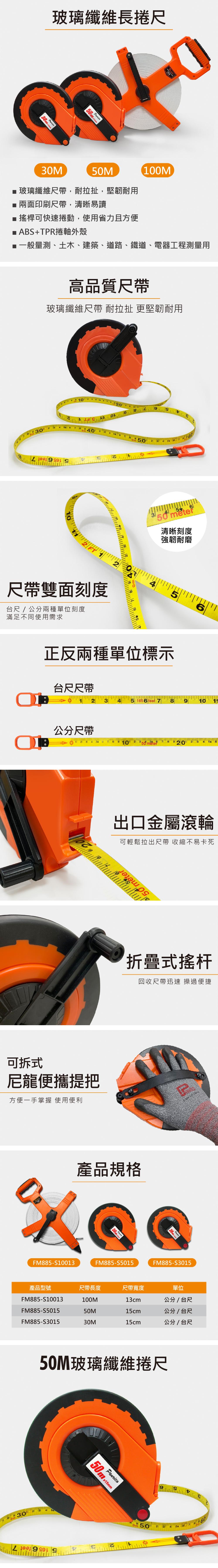 玻璃纖維長捲尺 0 0M50M玻璃纖維尺,耐拉扯,堅韌耐用兩面印刷尺帶,清晰易讀 搖桿可快速捲動,使用省力且方便■ ABS+TPR捲軸外殼100M■一般量測、土木、建築、道路、鐵道、電器工程測量用高品質尺帶玻璃纖維尺帶 耐拉扯 更堅韌耐用3010 50FT2尺帶雙面刻度台尺/公分兩種單位刻度滿足不同使用需求50 清晰刻度強韌耐磨正反兩種單位標示6台尺尺帶5 1656 feet 7  910公分尺帶1 2 3  5 G 7 8 910 2     2 3  5 6出口金屬滾輪可輕鬆拉出尺帶 收縮不易卡死 350 me可拆式尼龍便攜提把方便一手掌握 使用便利折疊式搖杆回收尺帶迅速 操過便捷產品規格FM885-S1001350FM885-S501530m FM885-S3015產品型號尺帶長度尺帶寬度FM885-S10013100M13cm單位公分/ 台尺FM885-S5015FM885-S301550M15cm公分/台尺30M15cm公分/ 台尺50M玻璃纖維捲尺30