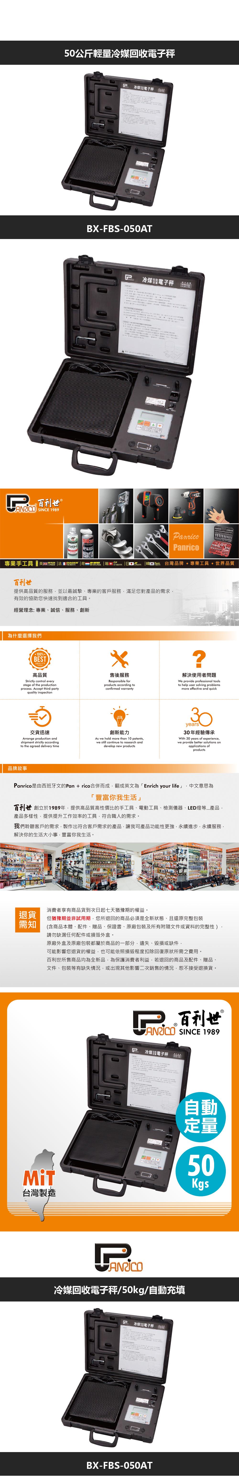 50公斤輕量冷媒回收電子秤百利世 SINCE 1989 冷煤電子秤BX-FBS-050AT冷煤電子秤4anricoanrico專業手工具    化学|  台灣牌  專業工具世界品質百利世提供高品質的服務並以最誠摯專業的客戶服務滿足您對產品的需求有效的協助您快速找到適合的工具。經營理念:專業、誠信、服務、創新為什麼選擇我們100%BESTQUALITY高品質Strictly control everystage of the productionprocess Accept third-party.quality inspection售後服務Responsible forproducts according toconfirmed warranty?解決使用者問題We provide professional toolsto help user solving problemsmore effective and quick交貨迅速Arrange production andshipment strictly accordingto the agreed delivery time創新能力As we hold more than 10 patentswe still continue to research anddevelop new products30years30年經驗傳承With 30 years of experiencewe provide better solutions onapplications ofproducts品牌故事Panrico是由西班牙文的Pan  rico合併而成翻成英文為 Enrich your life」 中文意思為「豐富你我生活」百利世 創立於1989年提供高品質高性價比的手工具、電動工具、檢測儀器、LED燈等產品產品多樣性,提供提升工作效率的工具,符合職人的需求。我們聆聽客戶的需求,製作出符合客戶需求的產品,讓我司產品功能性更強,永續進步,永續服務,解決你的生活大小事,豐富你我生活。退貨消費者享有商品貨到次日起七天猶豫期的權益。但猶豫期並非試用期,您所退回的商品必須是全新狀態、且還原完整包裝需知(含商品本、配件、贈品、保證書、原廠包裝及所有附隨文件或資料的完整性)請勿缺漏任何配件或。原廠外盒及原廠包裝都屬於商品的一部分,遺失、毀損或缺件,可能影響您退貨的權益,也可能依照損毀程度扣除回復原狀所需之費用。百利世所售商品均為全新品,為保護消費者利益,若退回的商品及配件、贈品、文件、包裝等有缺失情況,或出現其他影響二次銷售的情況,恕不接受退換貨。台灣製造P 百利世 SINCE 1989P冷煤體電子秤 品自動定量50Kgs冷媒回收電子秤/50kg/自動充填冷煤電子秤BX-FBS-050AT