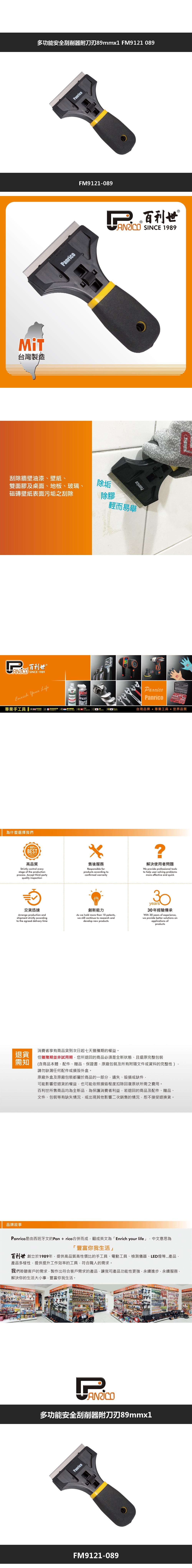 退貨需知台灣製造多功能安全刮削器附刀刃89mmx1 FM9121 089anrico刮除牆壁油漆、壁紙、雙面膠及桌面、地板、玻璃、磁磚壁紙表面污垢之刮除除垢除膠百利世  SINCE 1989PanricoFM9121-089輕而易舉Panrico 百利世 SINCE 1989  LifeP專業手工具    DIAGERPanricoPanrico台灣品牌  專業工具  世界品質為什麼選擇我們100%BESTQUALITY高品質Strictly control everystage of the productionprocess. Accept third-partyquality inspection售後服務Responsible forproducts according toconfirmed warranty?解決使用者問題We provide professional toolsto help user solving problemsmore effective and quick交貨迅速Arrange production andshipment strictly accordingto the agreed delivery time創新能力As we hold more than 10 patentswe still continue to research anddevelop new products30years30年經驗傳承With 30 years of experiencewe provide better solutions onapplications ofproducts消費者享有商品貨到次日起七天猶豫期的權益但猶豫期並非試用期您所退回的商品必須是全新狀態、且還原完整包裝(含商品本體、配件、贈品、保證書、原廠包裝及所有附隨文件或資料的完整性)請勿缺漏任何配件或外盒。原廠外盒及原廠包裝都屬於商品的一部分遺失、毀損或缺件可能影響您退貨的權益也可能依照損毀程度扣除回復原狀所需之費用。百利世所售商品均為全新品為保護消費者利益,若退回的商品及配件、贈品、文件、包裝等有缺失情況,或出現其他影響二次銷售的情況,恕不接受退換貨。品牌故事Panrico是由西班牙文的Pan+rico合併而成,翻成英文為Enrich your life」,中文意思為「 豐富你我生活」百利世 創立於1989年,提供高品質高性價比的手工具、電動工具、檢測儀器、LED燈等產品,產品多樣性,提供提升工作效率的工具,符合職人的需求。我們聆聽客戶的需求,製作出符合客戶需求的產品,讓我司產品功能性更強,永續進步,永續服務,解決你的生活大小事,豐富你我生活。多功能安全刮削器附刀刃89mmx1。PanricoFM9121-089