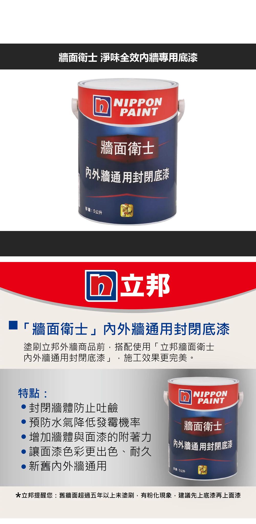 牆面衛士 淨味全效内牆專用底漆NIPPONPAINT牆面衛士内外牆通用封閉底漆容量:5公升 立邦「牆面衛士」外牆通用封閉底漆塗刷立邦外牆商品前,搭配使用「立邦牆面衛士內外牆通用封閉底漆」,施工效果更完美。特點:封閉牆體防止吐鹼NIPPONPAINT牆面衛士內外牆通用封閉底漆預防水氣降低發霉機率增加牆體與面漆的附著力讓面漆色彩更出色、耐久新舊內外牆通用容量:5公升*立邦提醒您:舊牆面超過五年以上未塗刷,有粉化現象,建議先上底漆再上面漆