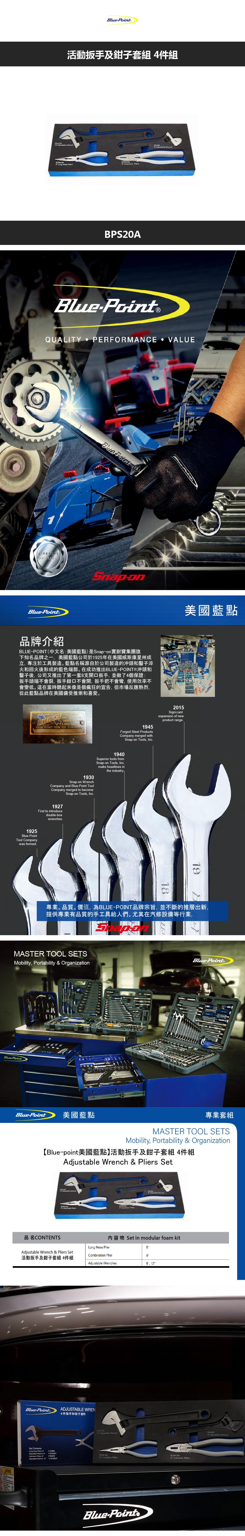 活動扳及鉗子套 4件組PS20Point®QUALITY PERFORMANCE VALUELIFETIMEluePoint®Blue Point B美國藍點品牌介紹POINT(中文名美國藍點)是Snapon耐寶集團旗下知名品牌之一美國藍點公司於1925年在美國威斯康星州成立專注於工具製造藍點名稱源自於公司製造的沖頭和鑿子淬火和回火後形成的藍色端部。在成功推出BLUEPOINT®沖頭和鑿子後公司又推出了第一套支開口扳手並做了4個保證扳手頭端不會裂,扳手鉗口不會開, 扳手把不會彎,使用效率不會變低。這在當時聽起來像是個瘋狂的宣告,但市場反應熱烈,從此藍點品牌在美國備受推崇和喜愛。BLUE OPEN  CHISELS  BLUE POINT TOOL CO 2015Signi cantexpansion of newproduct range1945Forged Steel ProductsCompany merged withSnapon Tools, Inc1940Superior tools fromSnapon Tools, Incmake headlines in1930Snap-on Company and Blue-Point ToolCompany merged to become1927First to introducedouble-boxwrenches.Snap-on Tools, Inc.1925Blue-PointTool Companywas formed.the industry.119專業。品質。價值,為BLUE-POINT品牌宗旨,並不斷的推層出新,提供專業有品質的手工具給人們。尤其在汽修設備等行業,MASTER TOOL SETSMobility, Portability & OrganizationBlue-PointBlue-Point®Blue-Point 美國藍點專業套組MASTER TOOL SETSMobility, Portability & Organization【Blue-point美國藍點】活動扳手及鉗子套組 4件組  &  SetA品名CONTENTS內容物 Set in modular foam kitLong Nose Plier  & Pliers SetCombination Plier活動扳手及鉗子套組 4件組Adjustable es, Blue-Set Contents:Long Nose .Adjustable Wrench, BLinemans , 8Adustable Wrench, 12ADJUSTABLE WREN4件扳手和钳子套件 Adjustable Wrench:12服手 Long Nose PliersBlue-Point8 Linemans Pliers Adjustable Wrench