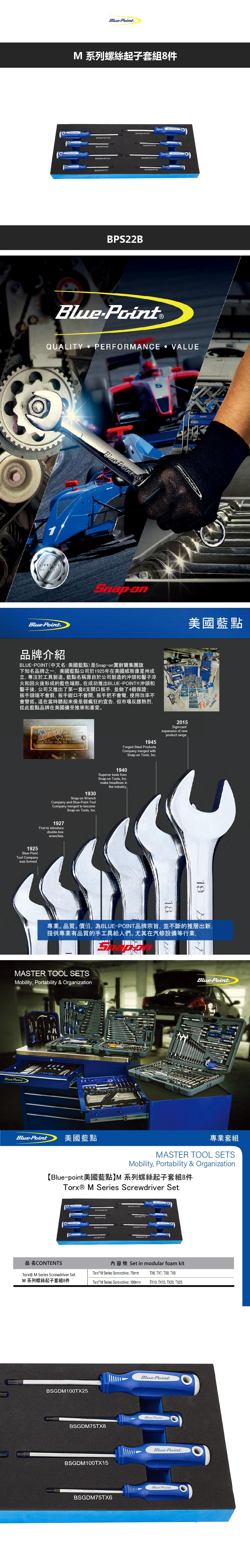 系列螺絲起子套GD100TX20BM75TX9BSGDM100TX10BSGOM75TXBBSGDM100TX15BPS22BBlueQUALITY PERFORMANCE VALUELIFETIMEBluePoint®Blue Point B美國藍點品牌介紹POINT(中文名:美國藍點)是Snapon耐寶集團旗下知名品牌之一美國藍點公司於1925年在美國威斯康星州成立專注於工具製造藍點名稱源自於公司製造的沖頭和鑿子淬火和回火後形成的藍色端部。在成功推出BLUEPOINT®沖頭和鑿子後,公司又推出了第一套8支開口扳手,並做了4個保證:扳手頭端不會裂,扳手鉗口不會開, 扳手把不會彎,使用效率不會變低。這在當時聽起來像是個瘋狂的宣告,但市場反應熱烈,從此藍點品牌在美國備受推崇和喜愛。BLUE OPEN  CHISELS  BLUE POINT TOOL CO 1930Snapon WrenchCompany and BluePoint ToolCompany merged to become1927First to introducedoubleboxwrenchesSnap-on Tools, Inc1925Blue-PointTool Companywas formed2015Signi cantexpansion of newproduct range1945Forged Steel ProductsCompany merged withSnap-on Tools, Inc1940Superior tools fromSnap-on Tools, Inc.make headlines inthe industry.1819專業。品質。價值,為BLUE-POINT品牌宗旨,並不斷的推層出新,提供專業有品質的手工具給人們。尤其在汽修設備等行業,MASTER TOOL SETSMobility, Portability & OrganizationBlue-PointBlue-Point®Blue-Point美國藍點專業套MASTER TOOL SETSMobility, Portability & Organization【Blue-point美國藍點M 系列螺絲起子套組8 M Series Screwdriver Set SSGD 品名CONTENTS M Series Screwdriver Set內容物 Set in modular foam kit M Series Screwdriver, 75mm TX6, TX7, , TX9M 系列螺絲起子套組8件Torx® M Series Screwdriver, 100mmTX10, TX15, TX20, TX25BSGDM100TX25Blue-Point.BSGDM75TX8Blue-Point.BSGDM100TX15BSGDM75TX6Blue-Point.Blue-Point