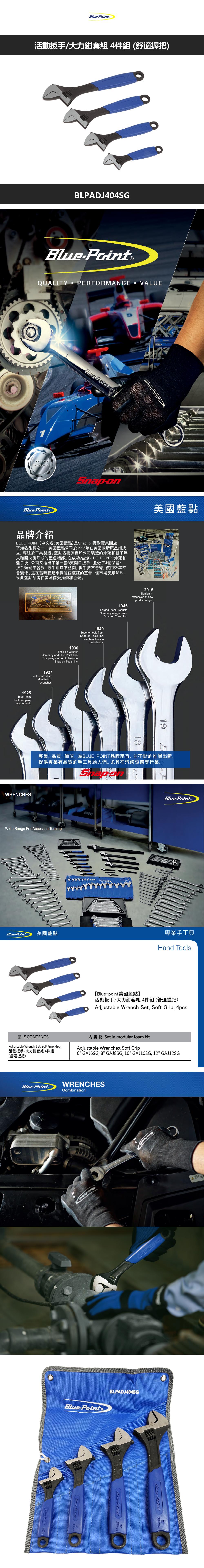 活動扳手/大力鉗套組4件組(舒適握把)LPADJ404SGBlue®QUALITY PERFORMANCE VALUELIFETIMEBlueBlue Point B美國藍點品牌介紹POINT(中文名:美國藍點)是Snapon耐寶集團旗下知名品牌之一,美國藍點公司於1925年在美國威斯康星州成立,專注於工具製造藍點名稱源自於公司製造的沖頭和鑿子淬火和回火後形成的藍色端部。在成功推出BLUEPOINT®沖頭和鑿子後,公司又推出了第一套8支開口扳手,並做了4個保證:扳手頭端不會裂,扳手鉗口不會開,扳手把不會彎,使用效率不會變低。這在當時聽起來像是個瘋狂的宣告,但市場反應熱烈,從此藍點品牌在美國備受推崇和喜愛。BLUE OPEN     BLUE POINT TOOL  CHICAGO2015Signi cantexpansion of newproduct range.1945Forged Steel ProductsCompany merged withSnapon Tools, Inc.1940Superior tools fromSnapon Tools, Inc.1930Snapon WrenchCompany and Blue-Point ToolCompany merged to becomeSnap-on Tools, Inc.make headlines inthe industry -1927First to introducedouble-boxwrenches.1925Blue-PointTool Companywas formed.WRENCHES1819專業。品質。價值,為BLUE-POINT品牌宗旨,並不斷的推層出新,提供專業有品質的手工具給人們。尤其在汽修設備等行業,Wide Range For Access In TurningBlue-Point美國藍點品名CONTENTSAdjustable Wrench Set, Soft Grip, 4pcs活動扳手/大力鉗套組 4件組(舒適握把)Blue-Point®專業手工具Hand Tools【Blue-point美國藍點】活動扳手/大力鉗套組4件組(舒適握把)Adjustable Wrench Set, Soft Grip, 4pcs內容物 Set in modular foam kitAdjustable Wrenches, Soft Grip6 GAJ6SG, 8 GAJ8SG, 10 GAJ10SG, 12 GAJ12SGWRENCHESBlue-Point®CombinationBlue-Pointe BLPADJ404SG-Print250mm-300mm